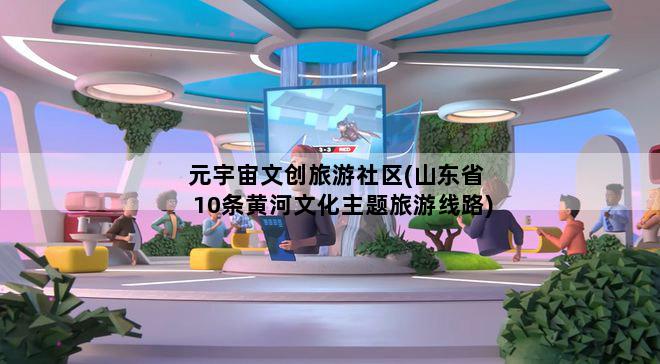 元宇宙文创旅游社区(山东省10条黄河文化主题旅游线路)