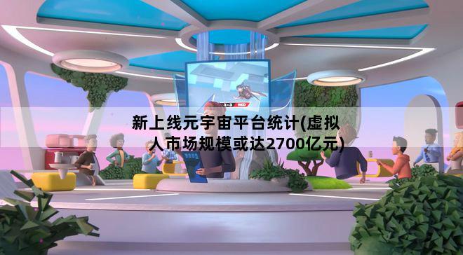新上线元宇宙平台统计(虚拟人市场规模或达2700亿元)