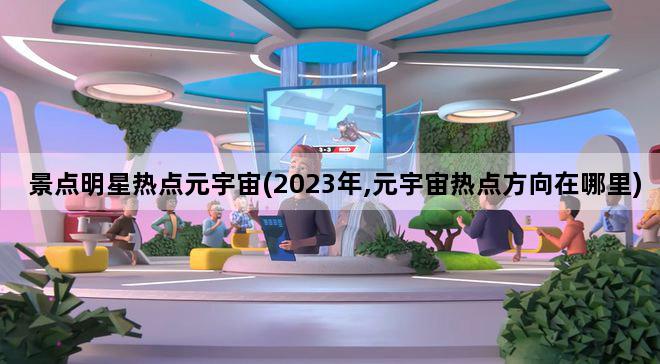 景点明星热点元宇宙(2023年,元宇宙热点方向在哪里)