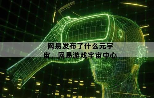 网易发布了什么元宇宙，网易游戏宇宙中心